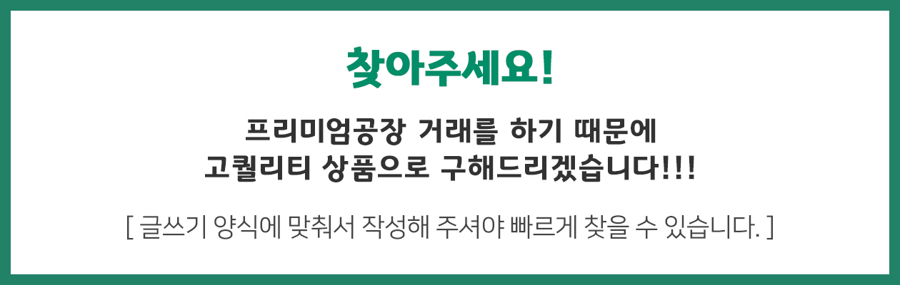 찾아주세요! 프리미엄공장 거래를 하기 때문에 고퀄리티 상품으로 구해드리겠습니다!!! 글쓰기 양식에 맞춰서 작성해 주셔야 빠르게 찾을 수 있습니다.
